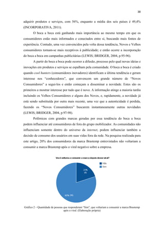 38 
 

adquirir produtos e serviços, com 56%, enquanto a média dos seis países é 49,4%
(INCORPORATIVA, 2011).
           O boca a boca está ganhando mais importância ao mesmo tempo em que os
consumidores estão mais informados e conectados entre si, buscando mais fontes de
experiência. Contudo, uma vez convencidos pela volta dessa tendência, Novos e Velhos
consumidores tornam-se mais receptivos à publicidade; e então ocorre a incorporação
do boca a boca em campanhas publicitárias (LEWIS; BRIDGER, 2004, p.95-96).
           A partir do boca a boca pode ocorrer a difusão, processo pelo qual novas ideias e
inovações em produtos e serviços se espalham pela comunidade. O boca a boca é criado
quando cool hunters (consumidores inovadores) identificam a última tendência e geram
interesse nos “conhecedores”, que convencem um grande número de “Novos
Consumidores” a segui-los e então começam a disseminar a novidade. Estes são os
primeiros a mostrar interesse por tudo que é novo. A informação atinge a maioria tardia
incluindo os Velhos Consumidores e alguns dos Novos, e, rapidamente, a novidade já
está sendo substituída por outra mais recente, uma vez que a autenticidade é perdida,
fazendo os “Novos Consumidores” buscarem instantaneamente outras novidades
(LEWIS; BRIDGER, 2004, p.97-98).
           Polêmicas com grandes marcas geradas por essa tendência do boca a boca
podem influenciar até consumidores de fora do grupo mobilizador. As comunidades não
influenciam somente dentro do universo da internet, podem influenciar também a
decisão de consumo dos usuários em suas vidas fora da rede. Na pesquisa realizada para
este artigo, 20% dos consumidores da marca Brastemp entrevistados não voltariam a
consumir a marca Brastemp após o viral negativo sobre a empresa.




    Gráfico 2 – Quantidade de pessoas que responderam “Sim”, que voltariam a consumir a marca Brastemp
                                      após o viral. (Elaboração própria)
 