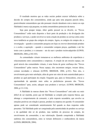 39 
 


       O resultado mostrou que as redes sociais podem exercer influência sobre a
decisão de compra dos consumidores, ainda que para uma pequena parcela deles,
possivelmente consumidores que não possuam vínculo duradouro com a marca ou cuja
fidelidade à marca seja pequena, ou ainda consumidores potenciais da marca.
       Seja para poupar tempo, obter ganho pessoal ou se divertir, os “Novos
Consumidores” estão mais dispostos a fazer parte da produção e da divulgação dos
produtos e serviços, e poder envolver-se nesta criação do produto ou serviço entra como
nova tendência ao grupo dos estágios de compra. Agora, os estágios de compra são: a
investigação – quando o consumidor pesquisa em lojas ou internet determinado produto
e o avalia; a aquisição – quando o consumidor compara preços, qualidade e até faz
testes com o produto; e o consumo – ato de usar o produto recém-adquirido (LEWIS;
BRIDGER, 2004, p.102-103).
       As comunidades virtuais tornaram-se os melhores ambientes de experiência e
relacionamento entre consumidores e empresas. A criação de um terceiro espaço, em
geral através das comunidades virtuais, é uma forma de gerar confiança dos “Novos
Consumidores” pelas marcas. Nesse espaço, eles encontram amigos, trocam ideias,
contam novidades e relaxam (LEWIS; BRIDGER, 2004, p.181). Para eles, o
envolvimento gera mais satisfação, além de gerar um valor de mais autenticidade para o
produto ao qual participam da criação. Enquanto que, para os fornecedores, cria-se a
oportunidade de aprender mais sobre as preferências pessoais dos “Novos
Consumidores” para, assim, adequar seus produtos e serviços. (LEWIS; BRIDGER,
2004, p.111-114).
       A fidelidade às marcas diante dos “Novos Consumidores” está cada vez mais
difícil de ser mantida, posto que tal fidelidade se compõe pela resposta básica, que
abrange o comportamento de consumir, e pela resposta secundária, que envolve as
emoções positivas em relação à pessoa, produto ou empresa em questão. O consumidor
apenas pode ser considerado autenticamente fiel quando as duas respostas estão
presentes. Tal fidelidade pode ser conquistada pela autenticidade do produto ou serviço
e da qualidade não só do produto, mas também do processo de compra, do
envolvimento do consumidor, e sua valorização. Quando conquistada a fidelidade
autêntica dos consumidores, estes se tornam defensores e conhecedores da marca
(LEWIS; BRIDGER, 2004).
 