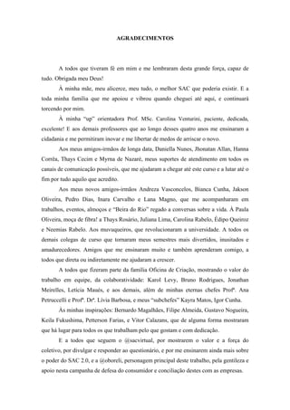 4 
 

                                AGRADECIMENTOS




       A todos que tiveram fé em mim e me lembraram desta grande força, capaz de
tudo. Obrigada meu Deus!
       À minha mãe, meu alicerce, meu tudo, o melhor SAC que poderia existir. E a
toda minha família que me apoiou e vibrou quando cheguei até aqui, e continuará
torcendo por mim.
       À minha “up” orientadora Prof. MSc. Carolina Venturini, paciente, dedicada,
excelente! E aos demais professores que ao longo desses quatro anos me ensinaram a
cidadania e me permitiram inovar e me libertar de medos de arriscar o novo.
       Aos meus amigos-irmãos de longa data, Daniella Nunes, Jhonatan Allan, Hanna
Corrêa, Thays Cecim e Myrna de Nazaré, meus suportes de atendimento em todos os
canais de comunicação possíveis, que me ajudaram a chegar até este curso e a lutar até o
fim por tudo aquilo que acredito.
       Aos meus novos amigos-irmãos Andreza Vasconcelos, Bianca Cunha, Jakson
Oliveira, Pedro Dias, Inara Carvalho e Lana Magno, que me acompanharam em
trabalhos, eventos, almoços e “Beira do Rio” regado a conversas sobre a vida. À Paula
Oliveira, moça de fibra! a Thays Rosário, Juliana Lima, Carolina Rabelo, Édipo Queiroz
e Neemias Rabelo. Aos muvuqueiros, que revolucionaram a universidade. A todos os
demais colegas de curso que tornaram meus semestres mais divertidos, inusitados e
amadurecedores. Amigos que me ensinaram muito e também aprenderam comigo, a
todos que direta ou indiretamente me ajudaram a crescer.
       A todos que fizeram parte da família Oficina de Criação, mostrando o valor do
trabalho em equipe, da colaboratividade: Karol Levy, Bruno Rodrigues, Jonathan
Meirelles, Letícia Maués, e aos demais, além de minhas eternas chefes Profª. Ana
Petruccelli e Profª. Drª. Lívia Barbosa, e meus “subchefes” Kayra Matos, Igor Cunha.
       Às minhas inspirações: Bernardo Magalhães, Filipe Almeida, Gustavo Nogueira,
Keila Fukushima, Petterson Farias, e Vitor Calazans, que de alguma forma mostraram
que há lugar para todos os que trabalham pelo que gostam e com dedicação.
       E a todos que seguem o @sacvirtual, por mostrarem o valor e a força do
coletivo, por divulgar e responder ao questionário, e por me ensinarem ainda mais sobre
o poder do SAC 2.0, e a @oboreli, personagem principal deste trabalho, pela gentileza e
apoio nesta campanha de defesa do consumidor e conciliação destes com as empresas.
 