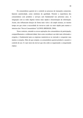 40 
 

       Os consumidores querem ter o controle no processo de transações comerciais.
Querem autenticidade, como sinônimo de qualidade. Permitir a experiência dos
consumidores com produtos e serviços será fundamental nos próximos anos. A
integração com as redes digitais tornou mais rápida à disseminação da informação.
Assim, elas influenciam desejos de forma mais veloz e de amplo alcance, ao mesmo
tempo em que criam a necessidade de inovar-se cada vez mais rápido para manter o
interesse dos “Novos Consumidores” (LEWIS; BRIDGER, 2004).
       Nesse contexto, entender as novas aspirações dos consumidores de participação,
compartilhamento e colaboratividade, bem como reconhecer seu lado mais informado e
exigente, é fundamental para as empresas manterem-se no mercado e conquistar suas
mentes e corações. Mais do que comprar, os consumidores querem produzir e assumir o
controle de uso. E é por meio da internet que eles estão se organizando e conquistando
espaço.
 