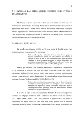 41 
 

3 A EXPLOSÃO DAS REDES SOCIAIS: USUÁRIOS MAIS ATIVOS E
COLABORATIVOS




       Atualmente as redes sociais são o tema mais discutido nas áreas de web,
comunicação, publicidade e marketing. Desde que os fenômenos Orkut e Facebook se
espalharam pelo mundo, houve novos estudos envolvendo cibercultura e relações
sociais. A pesquisadora em mídias sociais Raquel Recuero (2009a; 2009b) destacou-se
com uma série de levantamentos sobre as influências das redes sociais na internet,
traçando comparações com cadeias de conexões.


3.1 A ERA DAS REDES SOCIAIS


       De acordo com Recuero (2009b, p.69), rede social é definida como “um
conjunto de atores e suas relações”, e acrescenta:
                        Rede social é gente, é interação, é troca social. É um grupo de
                        pessoas, compreendido através de uma metáfora de estrutura, a
                        estrutura de rede. Os nós da rede representam cada indivíduo e suas
                        conexões, os laços sociais que compõem os grupos. Esses laços são
                        ampliados, complexificados e modificados a cada nova pessoa que
                        conhecemos e interagimos. (RECUERO, 2009a, p.25)

       Sabe-se que o homem é um ser social por natureza e sempre teve a necessidade
de se comunicar e conviver em uma sociedade organizada através de regras e
hierarquias. As Redes Sociais nascem, então, para integrar membros com interesses
comuns e para promover interatividade através de comunicação e compartilhamento de
conteúdo. Segundo Wellman (apud RECUERO, 2009b, p.93):
                        Redes sociais complexas sempre existiram, mas os desenvolvimentos
                        tecnológicos recentes permitiram sua emergência como uma forma
                        dominante de organização social. Exatamente como uma rede de
                        computadores conecta máquinas, uma rede social conecta pessoas,
                        instituições e suporta redes sociais.

       Já os sites de redes sociais, frequentemente chamados de redes sociais por seus
usuários, são “espaços utilizados para a expressão das redes sociais na internet”
(RECUERO, 2009b, p.102). Esses sites permitem a personalização de perfis, a
visibilidade das redes sociais de cada ator, bem como permite que os usuários
construam interações nesses sistemas. Os sites de redes sociais podem ser divididos em
 
