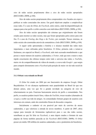 42 
 

sites de redes sociais propriamente ditos e sites de redes sociais apropriados
(RECUERO, 2009b, p.104).
       Sites de redes sociais propriamente ditos compreendem sites focados em expor e
publicar as redes conectadas dos atores. Em geral objetivam ampliar e complexificar
essas redes. É o caso do Orkut, do Facebook, entre outros, onde há disponibilização de
espaços para criar perfis e exibir conexões com indivíduos (RECUERO, 2009b, p.104).
       Sites de redes sociais apropriados são sistemas que originalmente não foram
criados para mostrar as redes sociais, mas que foram apropriados pelos atores para este
fim. É o caso do Fotolog, dos blogs e do Twitter, por exemplo. Nesses sistemas, as
redes sociais são construídas através de comentários e links (RECUERO, 2009b, p.104).
       A seguir serão apresentadas a história e o alcance mundial das redes mais
importantes e mais utilizadas pelos brasileiros. O Orkut, primeira rede a tornar-se
fenômeno, em especial no Brasil; o Facebook, rede mais acessada mundialmente e que
possui o maior número de usuários cadastrados; o Twitter, rede que tem o maior e mais
rápido crescimento dos últimos tempos entre todo o universo das redes; o YouTube,
maior site de compartilhamento de vídeos do mundo; e a nova rede Google+, que surgiu
para competir diretamente com o Facebook pela posição de maior site de rede social do
mundo.


3.1.1 Orkut e seu reinado no Brasil


       O Orkut foi criado em 2004 por um funcionário da empresa Google, Orkut
Buyukkokten. O site alcançou rapidamente mais popularidade no Brasil do que nos
demais países, uma vez que foi a grande novidade na categoria de sites de
relacionamento no país. Funciona basicamente através de perfis e comunidades. Nos
perfis, os usuários podem inserir fotos, vídeos do YouTube, trocar recados (chamados de
scraps), e exibir sua rede de amigos. As comunidades formam grupos de usuários com
interesses em comum, onde são construídos fóruns de discussão e enquetes.
       Inicialmente o cadastro só era possível por meio de convites de atores
cadastrados, o que valorizou a entrada de novos membros. A partir de 2007, abriu
espaço para inserção de ferramentas (aplicativos) para o uso das redes sociais,
semelhante ao que foi feito no Facebook, e anos depois mudou o formato de suas
páginas de forma também parecida ao do Facebook (RECUERO, 2009b). O Orkut
possui em média 100 milhões de usuários cadastrados, com o predomínio de brasileiros.
 