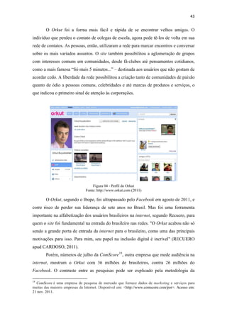 43 
 

              O Orkut foi a forma mais fácil e rápida de se encontrar velhos amigos. O
indivíduo que perdeu o contato de colegas de escola, agora pode tê-los de volta em sua
rede de contatos. As pessoas, então, utilizaram a rede para marcar encontros e conversar
sobre os mais variados assuntos. O site também possibilitou a aglomeração de grupos
com interesses comuns em comunidades, desde fã-clubes até pensamentos cotidianos,
como a mais famosa “Só mais 5 minutos...” – destinada aos usuários que não gostam de
acordar cedo. A liberdade da rede possibilitou a criação tanto de comunidades de paixão
quanto de ódio a pessoas comuns, celebridades e até marcas de produtos e serviços, o
que indicou o primeiro sinal de atenção às corporações.




                                                             Figura 04 ‐ Perfil do Orkut
                                                         Fonte: http://www.orkut.com (2011)

              O Orkut, segundo o Ibope, foi ultrapassado pelo Facebook em agosto de 2011, e
corre risco de perder sua liderança de sete anos no Brasil. Mas foi uma ferramenta
importante na alfabetização dos usuários brasileiros na internet, segundo Recuero, para
quem o site foi fundamental na entrada do brasileiro nas redes. "O Orkut acabou não só
sendo a grande porta de entrada da internet para o brasileiro, como uma das principais
motivações para isso. Para mim, seu papel na inclusão digital é incrível" (RECUERO
apud CARDOSO, 2011).
              Porém, números de julho da ComScore 19 , outra empresa que mede audiência na
internet, mostram o Orkut com 36 milhões de brasileiros, contra 26 milhões do
Facebook. O contraste entre as pesquisas pode ser explicado pela metodologia da
                                                            
19
  ComScore é uma empresa de pesquisa de mercado que fornece dados de marketing e serviços para
muitas das maiores empresas da Internet. Disponível em: <http://www.comscore.com/por>. Acesso em:
21 nov. 2011.
 