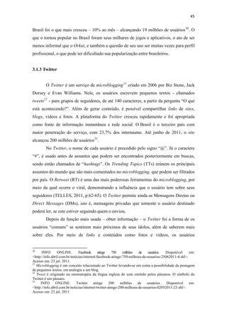 45 
 

Brasil foi o que mais cresceu – 10% ao mês – alcançando 19 milhões de usuários 20 . O
que o tornou popular no Brasil foram seus milhares de jogos e aplicativos, o ato de ser
menos informal que o Orkut, e também a questão de seu uso ser muitas vezes para perfil
profissional, o que pode ter dificultado sua popularização entre brasileiros.


3.1.3 Twitter


              O Twitter é um serviço de microblogging 21 criado em 2006 por Biz Stone, Jack
Dorsey e Evan Williams. Nele, os usuários escrevem pequenos textos - chamados
tweets 22 - para grupos de seguidores, de até 140 caracteres, a partir da pergunta “O que
está acontecendo?”. Além de gerar conteúdo, é possível compartilhar links de sites,
blogs, vídeos e fotos. A plataforma do Twitter cresceu rapidamente e foi apropriada
como fonte de informação instantânea e rede social. O Brasil é o terceiro país com
maior penetração do serviço, com 23,7% dos internautas. Até junho de 2011, o site
alcançou 200 milhões de usuários 23 .
              No Twitter, o nome de cada usuário é precedido pelo signo “@”. Já o caractere
“#”, é usado antes de assuntos que podem ser encontrados posteriormente em buscas,
sendo então chamados de “hashtags”. Os Trending Topics (TTs) reúnem os principais
assuntos do mundo que são mais comentados no microblogging, que podem ser filtrados
por país. O Retweet (RT) é uma das mais poderosas ferramentas do microblogging, por
meio da qual ocorre o viral, demonstrando a influência que o usuário tem sobre seus
seguidores (TELLES, 2011, p.62-65). O Twitter permite ainda as Mensagens Diretas ou
Direct Messages (DMs), isto é, mensagens privadas que somente o usuário destinado
poderá ler, se este estiver seguindo quem o enviou.
              Depois da função mais usada – obter informação – o Twitter foi a forma de os
usuários “comuns” se sentirem mais próximos de seus ídolos, além de saberem mais
sobre eles. Por meio de links e conteúdos como fotos e vídeos, os usuários

                                                            
20
      INFO       ONLINE.       Facebook      atinge    750   milhões   de    usuários. Disponível    em:
<http://info.abril.com.br/noticias/internet/facebook-atinge-750-milhoes-de-usuarios-25062011-4.shl>.
Acesso em: 23 jul. 2011.
21
   Microblogging é um conceito relacionado ao Twitter levando-se em conta a possibilidade da postagem
de pequenos textos, em analogia a um blog. 
22
   Tweet é originado na onomatopéia da língua inglesa do som emitido pelos pássaros. O símbolo do
Twitter é um pássaro.
23
     INFO       ONLINE.  Twitter         atinge      200    milhões   de    usuários.   Disponível   em:
<http://info.abril.com.br/noticias/internet/twitter-atinge-200-milhoes-de-usuarios-02052011-23.shl>.
Acesso em: 23 jul. 2011
 