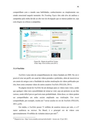 46 
 

compartilham com o mundo suas habilidades, conhecimentos ou simplesmente seu
estado emocional naquele momento. Os Trending Topics têm sido alvo de análises e
campanhas pela mídia devido ao alto teor de divulgação que as marcas podem ter, seja
com elogios ou críticas a campanhas.




                                                       Figura 06 ‐ Página de perfil do Twitter
                                                       Fonte: http://www.twitter.com (2011)


3.1.4 YouTube


              YouTube é uma rede de compartilhamento de vídeos fundado em 2005. No site é
possível criar um perfil, um canal de vídeos postados e preferidos, além de inscrever-se
em canais de amigos com a finalidade de receber atualizações de vídeos publicados por
eles, bem como comentar vídeos de outros usuários YouTube (TELLES, 2011).
              Na página inicial do YouTube há um destaque para os vídeos mais vistos, sendo
que qualquer vídeo tem a possibilidade de tornar-se viral, seja um protesto ou um fato
curioso, sendo difícil prever qual teria mais probabilidade. Além disso, os vídeos podem
ser compartilhados em redes sociais ampliando sua viralização. Um tweet
compartilhado, por exemplo, resulta em 7 novas sessões no site do YouTube (TELLES,
2011, p.45).
              Em média, o YouTube possui 71 milhões de usuários únicos por mês, e a 6º
maior audiência na internet. No Brasil, é o principal site de vídeos com
aproximadamente 10 milhões de visitantes únicos por mês 24 .
                                                            
24
     Disponível em: <http://www.youtube.com/user/advertisebr>. Acesso em: 23 jul. 2011.
 
