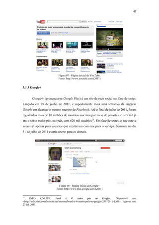 47 
 




                                                      Figura 07 ‐ Página inicial do YouTube.
                                                      Fonte: http://www.youtube.com (2011)


3.1.5 Google+


              Google+ (pronuncia-se Google Plus) é um site de rede social em fase de testes.
Lançado em 28 de junho de 2011, é supostamente mais uma tentativa da empresa
Google em alcançar o mesmo sucesso de Facebook. Até o final de julho de 2011, foram
registrados mais de 10 milhões de usuários inscritos por meio de convites, e o Brasil já
era o sexto maior país na rede, com 620 mil usuários 25 . Em fase de testes, o site estava
acessível apenas para usuários que receberam convites para o serviço. Somente no dia
31 de julho de 2011 estaria aberto para os demais.




                                                     Figura 08 ‐ Página inicial do Google+
                                                   Fonte: http://www.plus.google.com (2011)

                                                            
25
       INFO       ONLINE.       Brasil    é    6º     maior   país    no    Google+.   Disponível   em:
<http://info.abril.com.br/noticias/internet/brasil-e-6-maior-pais-no-google-23072011-1.shl>. Acesso em:
23 jul. 2011.
 