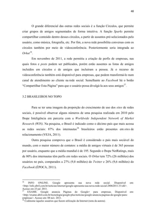 48 
 


              O grande diferencial das outras redes sociais é a função Círculos, que permite
criar grupos de amigos segmentados de forma intuitiva. A função Sparks permite
compartilhar conteúdo dentro desses círculos, a partir de assuntos pré-selecionados pelo
usuário, como música, fotografia, etc. Por fim, a nova rede possibilita conversas com os
círculos também por meio de videoconferência. Posteriormente seria integrada ao
Orkut 26 .
              Em novembro de 2011, a rede permitiu a criação de perfis de empresas, nas
quais fotos e posts podem ser publicados, porém estão ausentes as listas de amigos
incluídos em círculos e de amigos que incluíram a pessoa. Já o recurso de
videoconferência também está disponível para empresas, que podem transformá-lo num
canal de atendimento ao cliente na rede social. Semelhante ao Facebook há o botão
“Compartilhar Esta Página” para que o usuário possa divulgá-la aos seus amigos 27 .


3.2 BRASILEIROS NO TOPO


              Para se ter uma imagem da proporção do crescimento de uso dos sites de redes
sociais, é possível observar alguns números de uma pesquisa realizada em 2010 pelo
Ibope Inteligência em parceria com a Worldwide Independent Network of Market
Research (WIN). Na pesquisa, o Brasil é indicado como o décimo país que mais acessa
as redes sociais: 87% dos internautas 28 brasileiros estão presentes em sites de
relacionamento (VEJA, 2011).
              Outra pesquisa comprova que o Brasil é considerado o país mais sociável do
mundo, com o maior número de contatos: a média de amigos virtuais é de 365 pessoas
por usuário, enquanto que a média mundial é de 195. Segundo o Ibope NetRatings, mais
de 80% dos internautas têm perfis em redes sociais. O Orkut tem 72% (26 milhões) dos
usuários no país, comparados a 27% (9,8 milhões) do Twitter e 26% (9,6 milhões) do
Facebook (ÉPOCA, 2011).


                                                            
26
     INFO       ONLINE.       Google      apresenta    sua    nova    rede    social.  Disponível   em:
<http://info.abril.com.br/noticias/internet/google-apresenta-sua-nova-rede-social-28062011-33.shl>.
Acesso em 23 jul. 2011.
27
     EXAME. Google anuncia Páginas do Google+ para empresas. Disponível em:
<http://exame.abril.com.br/tecnologia/google-plus/noticias/google-anuncia-paginas-do-google-para-
empresas>. Acesso em: 08 nov. 2011.
28
   Codinome àqueles usuários que fazem utilização da Internet (nota da autora).
 