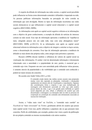 52 
 

       A respeito da difusão de informação nas redes sociais, o capital social percebido
pode influenciar na forma como determinado conteúdo é difundido e impactado na rede.
As pessoas publicam informações baseadas na percepção de valor contida na
informação que será divulgada. Dentre os tipos de informação recorrentes nas redes
sociais destacam-se os que influenciam o capital social relacional e o capital social
cognitivo (RECUERO, 2009b).
       As informações com apelo ao capital social cognitivo referem-se às informações
com o objetivo de gerar conhecimento, a exemplo da difusão de notícias de interesse
comum na rede social. Esse tipo de informação apresenta a tendência de “espalhar-se
mais, atingindo poucos nós em cada rede, mas com uma abrangência maior”
(RECUERO, 2009b, p.120-121). Já as informações com apelo ao capital social
relacional referem às informações com o objetivo de integrar e estreitar os laços sociais,
como a disseminação de correntes. Esse tipo de informação apresenta a tendência de
difundir-se mais dentro das próprias redes, entre amigos mais próximos e parentes.
       Recuero (2009b) discute também a influência de valores de capital social na
viralização das informações. O caráter viral de determinada informação é diretamente
relacionado com a autoridade e a popularidade do ator, porém, é essencial que o
conteúdo seja visto. Enquanto um ator com autoridade pode influenciar várias pessoas,
é somente através da popularidade e da visibilidade que o conteúdo será conhecido e
poderá ter maior alcance de conexões.
       De acordo com André Telles (2011, p.184):
                        O conteúdo criado dentro das mídias sociais assume uma proporção
                        muitas vezes não esperada ou planejada, viralizando e alcançando
                        rapidamente um número alto de visualizações e reproduções. Algumas
                        das considerações feitas a respeito é que essa multiplicação da
                        mensagem está diretamente associada ao valor que cada usuário
                        possui dentro da rede, e que é em grande parte atribuída ao capital
                        social adquirido por este, afinal, a influência do usuário que está
                        disseminado a mensagem e as interações dele na rede no processo de
                        cooperação na construção de conteúdo está intimamente associada ao
                        sucesso da viralização.


       Assim, o “vídeo mais visto” no YouTube, o “conteúdo mais curtido” no
Facebook ou “mais retweetado” no Twitter, geralmente advêm do usuário que possui
mais capital social. Com isso, perfis influentes e populares são os que possuem mais
conexões. Perfis de celebridades, por exemplo, podem criar virais a partir da publicação
de seu próprio conteúdo ou mesmo recomendando o de outros usuários.
 