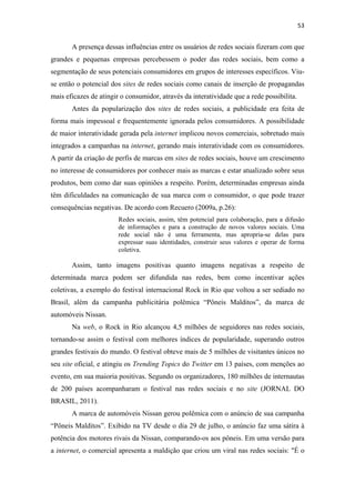 53 
 

       A presença dessas influências entre os usuários de redes sociais fizeram com que
grandes e pequenas empresas percebessem o poder das redes sociais, bem como a
segmentação de seus potenciais consumidores em grupos de interesses específicos. Viu-
se então o potencial dos sites de redes sociais como canais de inserção de propagandas
mais eficazes de atingir o consumidor, através da interatividade que a rede possibilita.
       Antes da popularização dos sites de redes sociais, a publicidade era feita de
forma mais impessoal e frequentemente ignorada pelos consumidores. A possibilidade
de maior interatividade gerada pela internet implicou novos comerciais, sobretudo mais
integrados a campanhas na internet, gerando mais interatividade com os consumidores.
A partir da criação de perfis de marcas em sites de redes sociais, houve um crescimento
no interesse de consumidores por conhecer mais as marcas e estar atualizado sobre seus
produtos, bem como dar suas opiniões a respeito. Porém, determinadas empresas ainda
têm dificuldades na comunicação de sua marca com o consumidor, o que pode trazer
consequências negativas. De acordo com Recuero (2009a, p.26):
                        Redes sociais, assim, têm potencial para colaboração, para a difusão
                        de informações e para a construção de novos valores sociais. Uma
                        rede social não é uma ferramenta, mas apropria-se delas para
                        expressar suas identidades, construir seus valores e operar de forma
                        coletiva.

       Assim, tanto imagens positivas quanto imagens negativas a respeito de
determinada marca podem ser difundida nas redes, bem como incentivar ações
coletivas, a exemplo do festival internacional Rock in Rio que voltou a ser sediado no
Brasil, além da campanha publicitária polêmica “Pôneis Malditos”, da marca de
automóveis Nissan.
       Na web, o Rock in Rio alcançou 4,5 milhões de seguidores nas redes sociais,
tornando-se assim o festival com melhores índices de popularidade, superando outros
grandes festivais do mundo. O festival obteve mais de 5 milhões de visitantes únicos no
seu site oficial, e atingiu os Trending Topics do Twitter em 13 países, com menções ao
evento, em sua maioria positivas. Segundo os organizadores, 180 milhões de internautas
de 200 países acompanharam o festival nas redes sociais e no site (JORNAL DO
BRASIL, 2011).
       A marca de automóveis Nissan gerou polêmica com o anúncio de sua campanha
“Pôneis Malditos”. Exibido na TV desde o dia 29 de julho, o anúncio faz uma sátira à
potência dos motores rivais da Nissan, comparando-os aos pôneis. Em uma versão para
a internet, o comercial apresenta a maldição que criou um viral nas redes sociais: "É o
 