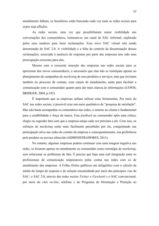 57 
 

atendimento falham, os brasileiros estão buscando cada vez mais as redes sociais para
expor suas aflições.
       As redes sociais, uma vez que possibilitaram maior visibilidade nas
conversações dos consumidores, tornaram-se um canal de SAC informal, explorado
pelos seus usuários para fazer reclamações. Esse novo SAC virtual está sendo
denominado de SAC 2.0. A visibilidade e a falta de controle da disseminação dessas
reclamações, associada à ausência de respostas por parte das empresas tem sido uma
preocupação crescente para elas.
       Mesmo com a crescente inserção das empresas nas redes sociais para se
aproximar dos novos consumidores, é necessário que elas não se restrinjam apenas ao
planejamento de campanhas de marketing de seus produtos e serviços, mas que invistam
também no processo de contato, com canais de atendimento, tanto para facilitar a
comunicação com o consumidor quanto para dar mais clareza às informações (LEWIS;
BRIDGER, 2004, p.182).
       É importante que as empresas saibam utilizar estas ferramentas. Por meio do
SAC nas redes sociais, é possível criar um meio qualitativo de "pesquisa de satisfação".
Mas não basta acompanhar os comentários nas redes, o retorno ao cliente é fundamental
para a credibilidade e força da marca. Este feedback ao consumidor após uma crítica,
elogio ou sugestão fará com que a empresa esteja cada vez próxima a ele. Com isso, os
esforços de marketing serão mais facilmente percebidos por ele, conquistando sua
participação ativa nas redes de contato da empresa e consequentemente, sua preferência
pelo produto ou serviço oferecido (ADMINISTRADORES, 2011).
       No entanto, algumas empresas podem continuar com uma imagem negativa nas
redes, se focarem apenas no atendimento ao consumidor como estratégia de marketing,
sem solucionar os problemas de fato. É preciso que haja uma real integração entre os
profissionais de comunicação responsáveis pelas contas nas redes com os de
atendimento das empresas. A Folha Online publicou um infográfico com o cálculo da
média do tempo de resposta e de solução encaminhada por meio das principais vias de
SAC: o SAC 2.0, através das redes sociais Twitter e Facebook e o SAC convencional,
por meio do chat on-line, telefone e do Programa de Orientação e Proteção ao
 