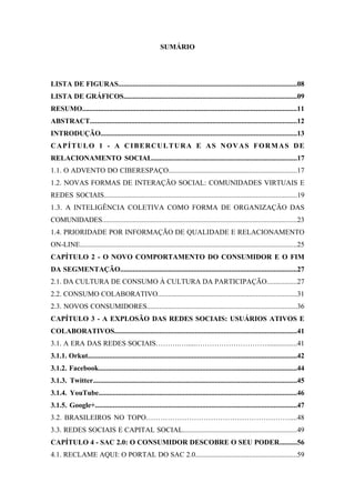 6 
 

                                                        SUMÁRIO




LISTA DE FIGURAS....................................................................................................08
LISTA DE GRÁFICOS.................................................................................................09
RESUMO........................................................................................................................11
ABSTRACT...................................................................................................................12
INTRODUÇÃO.............................................................................................................13
CAPÍTULO 1 - A CIBERCULTURA E AS NOVAS FORMAS DE
RELACIONAMENTO SOCIAL.................................................................................17
1.1. O ADVENTO DO CIBERESPAÇO........................................................................17
1.2. NOVAS FORMAS DE INTERAÇÃO SOCIAL: COMUNIDADES VIRTUAIS E
REDES SOCIAIS............................................................................................................19
1.3. A INTELIGÊNCIA COLETIVA COMO FORMA DE ORGANIZAÇÃO DAS
COMUNIDADES.............................................................................................................23
1.4. PRIORIDADE POR INFORMAÇÃO DE QUALIDADE E RELACIONAMENTO
ON-LINE.........................................................................................................................25
CAPÍTULO 2 - O NOVO COMPORTAMENTO DO CONSUMIDOR E O FIM
DA SEGMENTAÇÃO...................................................................................................27
2.1. DA CULTURA DE CONSUMO À CULTURA DA PARTICIPAÇÃO.................27
2.2. CONSUMO COLABORATIVO..............................................................................31
2.3. NOVOS CONSUMIDORES....................................................................................36
CAPÍTULO 3 - A EXPLOSÃO DAS REDES SOCIAIS: USUÁRIOS ATIVOS E
COLABORATIVOS......................................................................................................41
3.1. A ERA DAS REDES SOCIAIS……….….....………………………….................41
3.1.1. Orkut.....................................................................................................................42
3.1.2. Facebook...............................................................................................................44
3.1.3. Twitter..................................................................................................................45
3.1.4. YouTube...............................................................................................................46
3.1.5. Google+.................................................................................................................47
3.2. BRASILEIROS NO TOPO……………………………………………………....48
3.3. REDES SOCIAIS E CAPITAL SOCIAL................................................................49
CAPÍTULO 4 - SAC 2.0: O CONSUMIDOR DESCOBRE O SEU PODER..........56
4.1. RECLAME AQUI: O PORTAL DO SAC 2.0.........................................................59
 