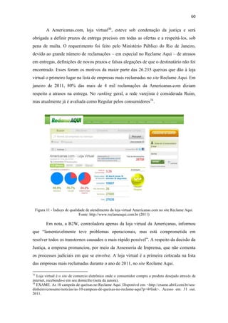60 
 

              A Americanas.com, loja virtual 33 , esteve sob condenação da justiça e será
obrigada a definir prazos de entrega precisos em todas as ofertas e a respeitá-los, sob
pena de multa. O requerimento foi feito pelo Ministério Público do Rio de Janeiro,
devido ao grande número de reclamações – em especial no Reclame Aqui – de atrasos
em entregas, definições de novos prazos e falsas alegações de que o destinatário não foi
encontrado. Esses foram os motivos da maior parte das 26.235 queixas que dão à loja
virtual o primeiro lugar na lista de empresas mais reclamadas no site Reclame Aqui. Em
janeiro de 2011, 80% das mais de 4 mil reclamações da Americanas.com diziam
respeito a atrasos na entrega. No ranking geral, a rede varejista é considerada Ruim,
mas atualmente já é avaliada como Regular pelos consumidores 34 .




    Figura 11 - Índices de qualidade de atendimento da loja virtual Americanas.com no site Reclame Aqui.
                                 Fonte: http://www.reclameaqui.com.br (2011)

              Em nota, a B2W, controladora apenas da loja virtual da Americanas, informou
que “lamentavelmente teve problemas operacionais, mas está comprometida em
resolver todos os transtornos causados o mais rápido possível”. A respeito da decisão da
Justiça, a empresa pronunciou, por meio da Assessoria de Imprensa, que não comenta
os processos judiciais em que se envolve. A loja virtual é a primeira colocada na lista
das empresas mais reclamadas durante o ano de 2011, no site Reclame Aqui.
                                                            
33
   Loja virtual é o site de comercio eletrônico onde o consumidor compra o produto desejado através da
internet, recebendo-o em seu domicílio (nota da autora).
34
   EXAME. As 10 campeãs de queixas no Reclame Aqui. Disponível em: <http://exame.abril.com.br/seu-
dinheiro/consumo/noticias/as-10-campeas-de-queixas-no-reclame-aqui?p=4#link>. Acesso em: 31 out.
2011. 
 