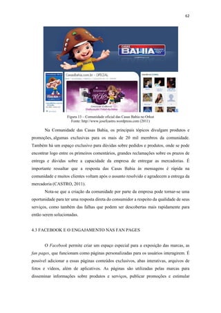 62 
 




                   Figura 13 – Comunidade oficial das Casas Bahia no Orkut
                     Fonte: http://www.josefcastro.wordpress.com (2011)

       Na Comunidade das Casas Bahia, os principais tópicos divulgam produtos e
promoções, algumas exclusivas para os mais de 20 mil membros da comunidade.
Também há um espaço exclusivo para dúvidas sobre pedidos e produtos, onde se pode
encontrar logo entre os primeiros comentários, grandes reclamações sobre os prazos de
entrega e dúvidas sobre a capacidade da empresa de entregar as mercadorias. É
importante ressaltar que a resposta das Casas Bahia às mensagens é rápida na
comunidade e muitos clientes voltam após o assunto resolvido e agradecem a entrega da
mercadoria (CASTRO, 2011).
       Nota-se que a criação da comunidade por parte da empresa pode tornar-se uma
oportunidade para ter uma resposta direta do consumidor a respeito da qualidade de seus
serviços, como também das falhas que podem ser descobertas mais rapidamente para
então serem solucionadas.


4.3 FACEBOOK E O ENGAJAMENTO NAS FAN PAGES


       O Facebook permite criar um espaço especial para a exposição das marcas, as
fan pages, que funcionam como páginas personalizadas para os usuários interagirem. É
possível adicionar a essas páginas conteúdos exclusivos, abas interativas, arquivos de
fotos e vídeos, além de aplicativos. As páginas são utilizadas pelas marcas para
disseminar informações sobre produtos e serviços, publicar promoções e estimular
 