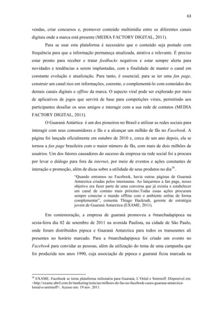 63 
 

vendas, criar concursos e, promover conteúdo multimídia entre os diferentes canais
digitais onde a marca está presente (MEDIA FACTORY DIGITAL, 2011).
              Para se usar esta plataforma é necessário que o conteúdo seja postado com
frequência para que a informação permaneça atualizada, atrativa e relevante. É preciso
estar pronto para receber e tratar feedbacks negativos e estar sempre alerta para
novidades e tendências a serem implantadas, com a finalidade de manter o canal em
constante evolução e atualização. Para tanto, é essencial, para se ter uma fan page,
construir um canal rico em informações, coerente, e complementá-lo com conteúdos dos
demais canais digitais e offline da marca. O aspecto viral pode ser explorado por meio
de aplicativos de jogos que servirá de base para competições virais, permitindo aos
participantes desafiar os seus amigos e interagir com a sua rede de contatos (MEDIA
FACTORY DIGITAL, 2011).
              O Guaraná Antártica é um dos pioneiros no Brasil a utilizar as redes sociais para
interagir com seus consumidores e fãs e a alcançar um milhão de fãs no Facebook. A
página foi lançada oficialmente em outubro de 2010 e, cerca de um ano depois, ela se
tornou a fan page brasileira com o maior número de fãs, com mais de dois milhões de
usuários. Um dos fatores causadores do sucesso da empresa na rede social foi a procura
por levar o diálogo para fora da internet, por meio de eventos e ações constantes de
interação e promoção, além de dicas sobre a utilidade de seus produtos no dia 36 .
                                              “Quando entramos no Facebook, havia outras páginas de Guaraná
                                              Antarctica criadas pelos internautas. Ao lançarmos a fan page, nosso
                                              objetivo era fazer parte de uma conversa que já existia e estabelecer
                                              um canal de contato mais próximo.Todas essas ações procuram
                                              sempre conectar o mundo offline com o ambiente online de forma
                                              complementar”, comenta Thiago Hackradt, gerente de estratégia
                                              jovem de Guaraná Antarctica (EXAME, 2011).

              Em comemoração, a empresa de guaraná promoveu a #marchadapipoca na
sexta-feira dia 02 de setembro de 2011 na avenida Paulista, na cidade de São Paulo,
onde foram distribuídos pipoca e Guaraná Antarctica para todos os transeuntes ali
presentes no horário marcado. Para a #marchadapipoca foi criado um evento no
Facebook para convidar as pessoas, além da utilização do tema de uma campanha que
foi produzida nos anos 1990, cuja associação de pipoca e guaraná ficou marcada na



                                                            
36
   EXAME. Facebook se torna plataforma milionária para Guaraná, L’Oréal e Smirnoff. Disponível em:
<http://exame.abril.com.br/marketing/noticias/milhoes-de-fas-no-facebook-cases-guarana-antarctica-
loreal-e-smirnoff>. Acesso em: 19 nov. 2011.
 