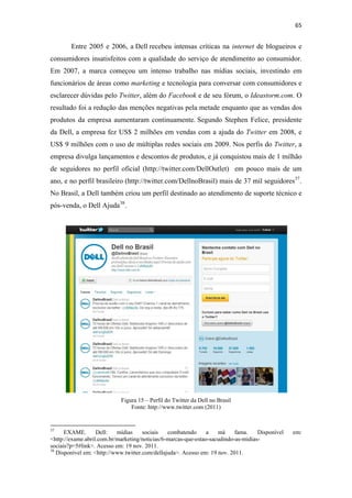 65 
 

              Entre 2005 e 2006, a Dell recebeu intensas críticas na internet de blogueiros e
consumidores insatisfeitos com a qualidade do serviço de atendimento ao consumidor.
Em 2007, a marca começou um intenso trabalho nas mídias sociais, investindo em
funcionários de áreas como marketing e tecnologia para conversar com consumidores e
esclarecer dúvidas pelo Twitter, além do Facebook e de seu fórum, o Ideastorm.com. O
resultado foi a redução das menções negativas pela metade enquanto que as vendas dos
produtos da empresa aumentaram continuamente. Segundo Stephen Felice, presidente
da Dell, a empresa fez US$ 2 milhões em vendas com a ajuda do Twitter em 2008, e
US$ 9 milhões com o uso de múltiplas redes sociais em 2009. Nos perfis do Twitter, a
empresa divulga lançamentos e descontos de produtos, e já conquistou mais de 1 milhão
de seguidores no perfil oficial (http://twitter.com/DellOutlet) em pouco mais de um
ano, e no perfil brasileiro (http://twitter.com/DellnoBrasil) mais de 37 mil seguidores 37 .
No Brasil, a Dell também criou um perfil destinado ao atendimento de suporte técnico e
pós-venda, o Dell Ajuda 38 .




                                                 Figura 15 – Perfil do Twitter da Dell no Brasil
                                                     Fonte: http://www.twitter.com (2011)


                                                            
37
      EXAME.       Dell:   mídias     sociais   combatendo      a   má     fama.    Disponível     em:
<http://exame.abril.com.br/marketing/noticias/6-marcas-que-estao-sacudindo-as-midias-
sociais?p=5#link>. Acesso em: 19 nov. 2011.
38
   Disponível em: <http://www.twitter.com/dellajuda>. Acesso em: 19 nov. 2011.
 
