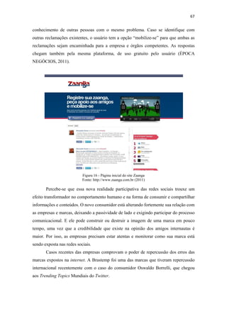 67 
 

conhecimento de outras pessoas com o mesmo problema. Caso se identifique com
outras reclamações existentes, o usuário tem a opção “mobilize-se” para que ambas as
reclamações sejam encaminhada para a empresa e órgãos competentes. As respostas
chegam também pela mesma plataforma, de uso gratuito pelo usuário (ÉPOCA
NEGÓCIOS, 2011).




                           Figura 16 - Página inicial do site Zaanga
                           Fonte: http://www.zaanga.com.br (2011)

       Percebe-se que essa nova realidade participativa das redes sociais trouxe um
efeito transformador no comportamento humano e na forma de consumir e compartilhar
informações e conteúdos. O novo consumidor está alterando fortemente sua relação com
as empresas e marcas, deixando a passividade de lado e exigindo participar do processo
comunicacional. E ele pode construir ou destruir a imagem de uma marca em pouco
tempo, uma vez que a credibilidade que existe na opinião dos amigos internautas é
maior. Por isso, as empresas precisam estar atentas e monitorar como sua marca está
sendo exposta nas redes sociais.
       Casos recentes das empresas comprovam o poder de repercussão dos erros das
marcas expostos na internet. A Brastemp foi uma das marcas que tiveram repercussão
internacional recentemente com o caso do consumidor Oswaldo Borrelli, que chegou
aos Trending Topics Mundiais do Twitter.
 