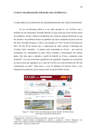 69 
 

5 NÃO É UMA BRASTEMP: INÍCIO DE UMA TENDÊNCIA?




5.1 QUANDO AS ALTERNATIVAS TRADICIONAIS DE SAC NÃO FUNCIONAM


              O case da Brastemp refere-se a um vídeo postado no site YouTube com o
desabafo de um consumidor, Oswaldo Borrelli, no qual conta que estava há três meses
sem geladeira, devido a falha de atendimento pós-venda da empresa Brastemp no que
diz respeito a um problema técnico na geladeira que havia comprado há pouco mais de
três anos. Oswaldo divulgou o vídeo e sua situação no Twitter no dia 20 de janeiro de
2011. No dia 28 do mesmo mês, a repercussão do vídeo colocou a Brastemp nos
Trending Topics mundiais – os tópicos mais comentados no Twitter – por conta de
reclamações de consumidores do país inteiro somadas a interrogações dos demais
países. Seis dias após o episódio, o perfil de Borrelli no Twitter, conhecido como
@oboreli 41 , teve um crescimento significativo de seguidores, atingindo um crescimento
de mais de dois mil seguidores; já o vídeo do YouTube teve uma estimativa de 205 mil
visualizações no total 42 . Além disso, o case foi debatido em diversos blogs e sites
influentes de jornalismo e de marketing como os portais Folha e Exame.




                                                                                                  
                      Figura 17 - Artigo “Crítica leva Brastemp ao topo do Twitter” do Portal Exame
                                          Fonte: http://exame.abril.com.br (2011)
                                                            
41
  Disponível em: <http://www.twitter.com/oboreli>. Acesso em: 27 abr. 2011.
42
   FOLHA. Cliente reclama da Brastemp na internet e conquista o Twitter. Disponível em:
<http://www1.folha.uol.com.br/tec/870078-cliente-reclama-da-brastemp-na-internet-e-conquista-o-
twitter.shtml>. Acesso em: 20 jun. 2011. 
 