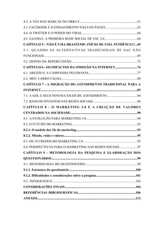 7 
 

4.2. A VEZ DAS MARCAS NO ORKUT......................................................................61
4.3. FACEBOOK E O ENGAJAMENTO NAS FAN PAGES.......................................62
4.4. O TWITTER E O PODER DO VIRAL...................................................................64
4.5. ZAANGA: A PRIMEIRA REDE SOCIAL DE SAC 2.0........................................66
CAPÍTULO 5 - NÃO É UMA BRASTEMP: INÍCIO DE UMA TENDÊNCIA?...69
5.1. QUANDO AS ALTERNATIVAS TRADICIONAIS DE SAC NÃO
FUNCIONAM.................................................................................................................69
5.2. DEPOIS DA REPERCUSSÃO................................................................................72
CAPÍTULO 6 - OS IMPACTOS DA OMISSÃO NA INTERNET...........................76
6.1. AREZZO E A CAMPANHA PELEMANIA...........................................................77
6.2. MEU CARRO FALHA............................................................................................80
CAPÍTULO 7 - A MIGRAÇÃO DO ATENDIMENTO TRADICIONAL PARA A
INTERNET....................................................................................................................83
7.1. A GOL E SEUS NOVOS CANAIS DE ATENDIMENTO.....................................84
7.2. BANCOS INVESTEM NAS REDES SOCIAIS......................................................86
CAPÍTULO 8 - O MARKETING 3.0 E A CRIAÇÃO DE VALORES
CENTRADOS NA SOCIEDADE.................................................................................90
8.1. A EVOLUÇÃO PARA MARKETING 3.0..............................................................90
8.2. O FUTURO DO MARKETING...............................................................................92
8.2.1. O modelo dos 3Is do marketing..........................................................................93
8.2.2. Missão, visão e valores.........................................................................................95
8.3. OS 10 CREDOS DO MARKETING 3.0..................................................................95
8.4. PERSPECTIVAS PARA O MARKETING NAS REDES SOCIAIS......................97
CAPÍTULO 9 - METODOLOGIA DA PESQUISA E ELABORAÇÃO DOS
QUESTIONÁRIOS.......................................................................................................99
9.1. METODOLOGIA DO QUESTIONÁRIO...............................................................99
9.1.1. Estrutura do questionário.................................................................................100
9.1.2. Dificuldades e considerações sobre a pesquisa................................................101
9.2. INFOGRÁFICO.....................................................................................................102
CONSIDERAÇÕES FINAIS......................................................................................104
REFERÊNCIAS BIBLIOGRÁFICAS......................................................................106
ANEXOS.......................................................................................................................113
 