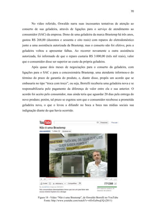 70 
 


       No vídeo referido, Oswaldo narra suas incessantes tentativas de atenção ao
conserto de sua geladeira, através de ligações para o serviço de atendimento ao
consumidor (SAC) da empresa. Dono de uma geladeira da marca Brastemp há três anos,
gastou R$ 268,00 (duzentos e sessenta e oito reais) com reparos do eletrodoméstico
junto a uma assistência autorizada da Brastemp, mas o conserto não foi efetivo, pois a
geladeira voltou a apresentar falhas. Ao recorrer novamente a outra assistência
autorizada, foi informado de que o reparo custaria R$ 3.000,00 (três mil reais), valor
que o consumidor disse ser superior ao custo da própria geladeira.
       Após quase dois meses de negociações para o conserto da geladeira, com
ligações para o SAC e para a concessionária Brastemp, uma atendente informou-o do
término do prazo de garantia do produto, e, diante disso, propôs um acordo que se
embasaria no tipo “troca com troco”, ou seja, Borrelli receberia uma geladeira nova e se
responsabilizaria pelo pagamento da diferença de valor entre ela e sua anterior. O
acordo foi aceito pelo consumidor, mas ainda teria que aguardar 20 dias pela entrega do
novo produto; porém, tal prazo se esgotou sem que o consumidor recebesse a prometida
geladeira nova, o que o levou a difundir no boca a boca nas mídias sociais sua
indignação diante do que havia ocorrido.




            Figura 18 - Vídeo “Não é uma Brastemp”, de Oswaldo Borrelli no YouTube
                 Fonte: http://www.youtube.com/watch?v=riOvEe0wqUQ (2011)
 