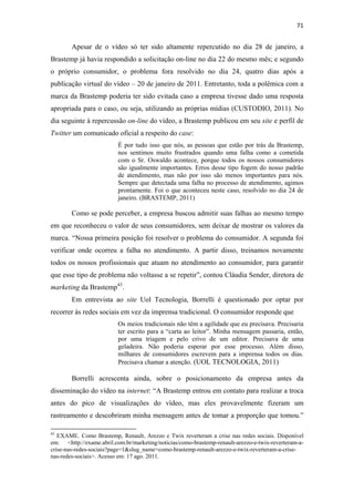 71 
 

              Apesar de o vídeo só ter sido altamente repercutido no dia 28 de janeiro, a
Brastemp já havia respondido a solicitação on-line no dia 22 do mesmo mês; e segundo
o próprio consumidor, o problema fora resolvido no dia 24, quatro dias após a
publicação virtual do vídeo – 20 de janeiro de 2011. Entretanto, toda a polêmica com a
marca da Brastemp poderia ter sido evitada caso a empresa tivesse dado uma resposta
apropriada para o caso, ou seja, utilizando as próprias mídias (CUSTODIO, 2011). No
dia seguinte à repercussão on-line do vídeo, a Brastemp publicou em seu site e perfil de
Twitter um comunicado oficial a respeito do case:
                                              É por tudo isso que nós, as pessoas que estão por trás da Brastemp,
                                              nos sentimos muito frustrados quando uma falha como a cometida
                                              com o Sr. Oswaldo acontece, porque todos os nossos consumidores
                                              são igualmente importantes. Erros desse tipo fogem do nosso padrão
                                              de atendimento, mas não por isso são menos importantes para nós.
                                              Sempre que detectada uma falha no processo de atendimento, agimos
                                              prontamente. Foi o que aconteceu neste caso, resolvido no dia 24 de
                                              janeiro. (BRASTEMP, 2011)

              Como se pode perceber, a empresa buscou admitir suas falhas ao mesmo tempo
em que reconheceu o valor de seus consumidores, sem deixar de mostrar os valores da
marca. “Nossa primeira posição foi resolver o problema do consumidor. A segunda foi
verificar onde ocorreu a falha no atendimento. A partir disso, treinamos novamente
todos os nossos profissionais que atuam no atendimento ao consumidor, para garantir
que esse tipo de problema não voltasse a se repetir”, contou Cláudia Sender, diretora de
marketing da Brastemp 43 .
              Em entrevista ao site Uol Tecnologia, Borrelli é questionado por optar por
recorrer às redes sociais em vez da imprensa tradicional. O consumidor responde que
                                              Os meios tradicionais não têm a agilidade que eu precisava. Precisaria
                                              ter escrito para a “carta ao leitor”. Minha mensagem passaria, então,
                                              por uma triagem e pelo crivo de um editor. Precisava de uma
                                              geladeira. Não poderia esperar por esse processo. Além disso,
                                              milhares de consumidores escrevem para a imprensa todos os dias.
                                              Precisava chamar a atenção. (UOL TECNOLOGIA, 2011)

              Borrelli acrescenta ainda, sobre o posicionamento da empresa antes da
disseminação do vídeo na internet: “A Brastemp entrou em contato para realizar a troca
antes do pico de visualizações do vídeo, mas eles provavelmente fizeram um
rastreamento e descobriram minha mensagem antes de tomar a proporção que tomou.”
                                                            
43
   EXAME. Como Brastemp, Renault, Arezzo e Twix reverteram a crise nas redes sociais. Disponível
em: <http://exame.abril.com.br/marketing/noticias/como-brastemp-renault-arezzo-e-twix-reverteram-a-
crise-nas-redes-sociais?page=1&slug_name=como-brastemp-renault-arezzo-e-twix-reverteram-a-crise-
nas-redes-sociais>. Acesso em: 17 ago. 2011.
 