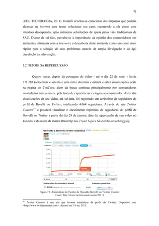 72 
 

(UOL TECNOLOGIA, 2011). Borrelli revelou-se consciente dos impactos que poderia
alcançar na internet para tentar solucionar seu caso, recorrendo a ela como uma
tentativa desesperada, após inúmeras solicitações de ajuda pelas vias tradicionais de
SAC. Diante de tal fato, percebe-se a importância da opinião dos consumidores em
ambientes informais com a internet e a descoberta deste ambiente como um canal mais
rápido para a solução de seus problemas através de ampla divulgação e da ágil
circulação da informação.


5.2 DEPOIS DA REPERCUSSÃO


              Quatro meses depois da postagem do vídeo - até o dia 22 de maio - havia
771.288 (setecentas e setenta e uma mil e duzentas e oitenta e oito) visualizações deste
na página do YouTube, além da busca contínua principalmente por consumidores
insatisfeitos com a marca, pela troca de experiências e elogios ao consumidor. Além das
visualizações de seu vídeo, até tal data, foi registrado um acréscimo de seguidores do
perfil de Borelli no Twitter, totalizando 4.064 seguidores. Através do site Twitter
Counter 44 é possível visualizar o crescimento repentino de seguidores do perfil de
Borrelli no Twitter a partir do dia 28 de janeiro, data da repercussão de seu vídeo no
Youtube e do nome da marca Brastemp nos Trend Topics Global do microblogging.




                         Figura 19 - Estatísticas do Twitter de Oswaldo Borrelli no Twitter Counter
                                        Fonte: http://www.twittercounter.com (2011)
                                                            
44
   Twitter Counter é um site que levanta estatísticas de perfis do Twitter. Disponível em:
<http://www.twittercounter.com>. Acesso em: 19 set. 2011.
 
