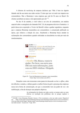 73 
 

              A diretora de marketing da empresa declarou que “Não é bom ter alguém
falando mal da sua marca nas redes sociais. É claro que isso vai surtir um impacto nos
consumidores. Mas a Brastemp é uma empresa que está há 56 anos no Brasil. Os
clientes acreditam na marca e são apaixonados por ela” 45 .
              No dia 16 de outubro, o viral voltou a ser alvo de comentários, em matéria
especial sobre a emergência do chamado SAC 2.0, do programa televisivo Fantástico. A
partir dessa nova exposição o Twitter de Borrelli voltou a ganhar seguidores, enquanto
que a empresa Brastemp encaminhou aos consumidores o comunicado publicado na
época, que relatava a solução do caso. Atualmente a Brastemp busca atender às
reclamações dos consumidores quando solicitadas ou descobertas na rede por meio de
monitoramentos.




                                                                                              
                                  Figura 20 – Tweet da Brastemp em resposta a uma consumidora
                                               Fonte: http://www.twitter.com (2011)

              Situações como esta trouxeram como pauta de discussão on-line e offline, além
de reflexões e estudos, o debate quanto a melhor forma de gerir a presença das empresas
nessa nova forma de comunicação, em que o consumidor tem seu poder de voz e de
mobilização, a fim de alcançar seus próprios objetivos.
                                              As reclamações de clientes em redes sociais se tornam cada vez mais
                                              efetivas na resolução dos problemas não só porque expõem o
                                                            
45
   EXAME. Como Brastemp, Renault, Arezzo e Twix reverteram a crise nas redes sociais.  Disponível
em: <http://exame.abril.com.br/marketing/noticias/como-brastemp-renault-arezzo-e-twix-reverteram-a-
crise-nas-redes-sociais?page=1&slug_name=como-brastemp-renault-arezzo-e-twix-reverteram-a-crise-
nas-redes-sociais>. Acesso em: 17 ago. 2011. 
 