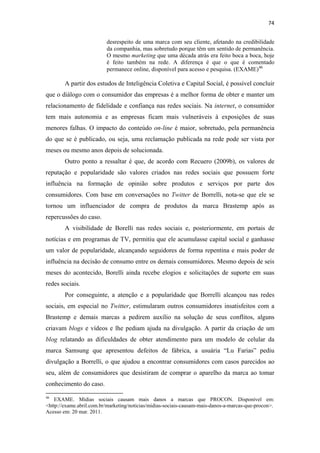 74 
 
                                              desrespeito de uma marca com seu cliente, afetando na credibilidade
                                              da companhia, mas sobretudo porque têm um sentido de permanência.
                                              O mesmo marketing que uma década atrás era feito boca a boca, hoje
                                              é feito também na rede. A diferença é que o que é comentado
                                              permanece online, disponível para acesso e pesquisa. (EXAME) 46

              A partir dos estudos de Inteligência Coletiva e Capital Social, é possível concluir
que o diálogo com o consumidor das empresas é a melhor forma de obter e manter um
relacionamento de fidelidade e confiança nas redes sociais. Na internet, o consumidor
tem mais autonomia e as empresas ficam mais vulneráveis à exposições de suas
menores falhas. O impacto do conteúdo on-line é maior, sobretudo, pela permanência
do que se é publicado, ou seja, uma reclamação publicada na rede pode ser vista por
meses ou mesmo anos depois de solucionada.
              Outro ponto a ressaltar é que, de acordo com Recuero (2009b), os valores de
reputação e popularidade são valores criados nas redes sociais que possuem forte
influência na formação de opinião sobre produtos e serviços por parte dos
consumidores. Com base em conversações no Twitter de Borrelli, nota-se que ele se
tornou um influenciador de compra de produtos da marca Brastemp após as
repercussões do caso.
              A visibilidade de Borelli nas redes sociais e, posteriormente, em portais de
notícias e em programas de TV, permitiu que ele acumulasse capital social e ganhasse
um valor de popularidade, alcançando seguidores de forma repentina e mais poder de
influência na decisão de consumo entre os demais consumidores. Mesmo depois de seis
meses do acontecido, Borelli ainda recebe elogios e solicitações de suporte em suas
redes sociais.
              Por conseguinte, a atenção e a popularidade que Borrelli alcançou nas redes
sociais, em especial no Twitter, estimularam outros consumidores insatisfeitos com a
Brastemp e demais marcas a pedirem auxílio na solução de seus conflitos, alguns
criavam blogs e vídeos e lhe pediam ajuda na divulgação. A partir da criação de um
blog relatando as dificuldades de obter atendimento para um modelo de celular da
marca Samsung que apresentou defeitos de fábrica, a usuária “Lu Farias” pediu
divulgação a Borrelli, o que ajudou a encontrar consumidores com casos parecidos ao
seu, além de consumidores que desistiram de comprar o aparelho da marca ao tomar
conhecimento do caso.
                                                            
46
    EXAME. Mídias sociais causam mais danos a marcas que PROCON. Disponível em:
<http://exame.abril.com.br/marketing/noticias/midias-sociais-causam-mais-danos-a-marcas-que-procon>.
Acesso em: 20 mar. 2011.
 