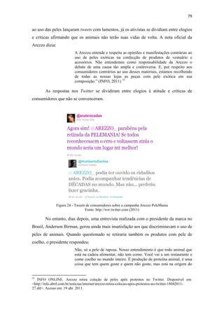 79 
 

ao uso das peles lançaram tweets com lamentos, já os ativistas se dividiam entre elogios
e críticas afirmando que os animais não terão suas vidas de volta. A nota oficial da
Arezzo dizia:
                                              A Arezzo entende e respeita as opiniões e manifestações contrárias ao
                                              uso de peles exóticas na confecção de produtos de vestuário e
                                              acessórios. Não entendemos como responsabilidade da Arezzo o
                                              debate de uma causa tão ampla e controversa. E, por respeito aos
                                              consumidores contrários ao uso desses materiais, estamos recolhendo
                                              de todas as nossas lojas as peças com pele exótica em sua
                                              composição.” (INFO, 2011) 53

              As respostas nos Twitter se dividiram entre elogios à atitude e críticas de
consumidores que não se convenceram.




                          Figura 24 - Tweets de consumidores sobre a campanha Arezzo PeleMania
                                            Fonte: http://ww.twitter.com (2011)

              No entanto, dias depois, uma entrevista realizada com o presidente da marca no
Brasil, Anderson Birman, gerou ainda mais insatisfação aos que discriminavam o uso de
peles de animais. Quando questionado se retiraria também os produtos com pele de
coelho, o presidente respondeu:
                                              Não, só a pele de raposa. Nosso entendimento é que todo animal que
                                              está na cadeia alimentar, não tem como. Você vai a um restaurante e
                                              come coelho no mundo inteiro. É produção de proteína animal, é uma
                                              coisa que tem quem goste e quem não goste, mas está na origem do

                                                            
53
   INFO ONLINE. Arezzo retira coleção de peles após protestos no Twitter. Disponível em:
<http://info.abril.com.br/noticias/internet/arezzo-retira-colecao-apos-protestos-no-twitter-18042011-
27.shl>. Acesso em: 19 abr. 2011.
 