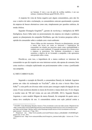 80 
 
                                              ser humano. E tem o uso da pele de ovelhas também, é um uso
                                              milenar. (Anderson Birman apud FOLHA, 2011)

              A resposta foi vista de forma negativa por alguns consumidores, pois não foi
esse o motivo de toda a reclamação, os consumidores estavam questionando a postura
da empresa de buscar alternativas como esta, simplesmente por questões estéticas, de
moda e beleza.
              Segundo Elizangela Grigoletti 54 , gerente de marketing e inteligência da MITI
Inteligência, houve falha tanto no posicionamento da empresa em relação à polêmica
quanto no planejamento da campanha PeleMania, que não levantou pesquisas sobre a
opinião do consumidor sobre o cuidado com o meio ambiente:
                                               Houve falhas em dois momentos. Primeiro no planejamento, em que
                                              a marca não levou em conta os interesses e expectativas do
                                              consumidor em relação aos preceitos atuais como sustentabilidade e
                                              cuidado com o meio ambiente. O segundo momento foi a forma como
                                              a empresa se posicionou. Em nenhuma circunstância a marca
                                              sustentou o objetivo de ter levantado a campanha e não apresentou
                                              uma posição sobre o tema.

              Percebe-se, com isso, a importância de a marca conhecer os interesses do
consumidor no que diz respeito aos seus interesses sociais, não apenas de consumo, bem
como resolver a situação explicitando seu posicionamento sobre o tema e justificando
sua campanha.

6.2 MEU CARRO FALHA


              Seguindo o exemplo de Borrelli, a consumidora Daniely de Andrade Argenton
postou um vídeo de reclamação no YouTube 55 , além de criar o hotsite Meu Carro
Falha 56 e criar perfis em diversas redes sociais para conseguir ampla divulgação de sua
causa. O caso aconteceu durante os meses de fevereiro e março deste ano. O site chegou
a receber mais de 700 mil visitas em um mês (EXAME, 2011). Segundo Daniely
Argenton, o carro modelo Mégane da marca Renault, foi comprado há quatro anos e
nunca teve condições de uso. A consumidora entrou com ação judicial contra a

                                                            
54
   EXAME. Como Brastemp, Renault, Arezzo e Twix reverteram a crise nas redes sociais. Disponível em:
<http://exame.abril.com.br/marketing/noticias/como-brastemp-renault-arezzo-e-twix-reverteram-a-crise-
nas-redes-sociais?page=1&slug_name=como-brastemp-renault-arezzo-e-twix-reverteram-a-crise-nas-
redes-sociais>. Acesso em: 17 ago. 2011.
55
    Disponível em: <http://www.youtube.com/watch?feature=player_embedded&v=zFubOd0Zug0>.
Acesso em: 15 nov. 2011.
56
   Disponível em: <http://www.meucarrofalha.com.br/arquivos_internos/index.php>. Acesso em: 15 nov.
2011.
 