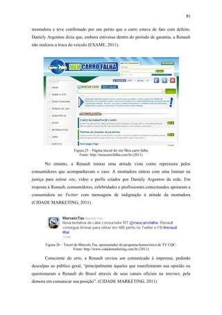 81 
 

montadora e teve confirmado por um perito que o carro estava de fato com defeito.
Daniely Argenton dizia que, embora estivesse dentro do período de garantia, a Renault
não realizou a troca do veículo (EXAME, 2011).




                        Figura 25 – Página inicial do site Meu carro falha
                           Fonte: http://meucarrofalha.com.br (2011)

       No entanto, a Renault tomou uma atitude vista como repressora pelos
consumidores que acompanhavam o caso. A montadora entrou com uma liminar na
justiça para retirar site, vídeo e perfis criados por Daniely Argenton da rede. Em
resposta à Renault, consumidores, celebridades e profissionais conceituados apoiaram a
consumidora no Twitter com mensagens de indignação à atitude da montadora
(CIDADE MARKETING, 2011).




       Figura 26 – Tweet de Marcelo Tas, apresentador do programa humorístico de TV CQC.
                        Fonte: http://www.cidademarketing.com.br (2011)

       Consciente do erro, a Renault enviou um comunicado à imprensa, pedindo
desculpas ao público geral, “principalmente àqueles que manifestaram sua opinião ou
questionaram a Renault do Brasil através de seus canais oficiais na internet, pela
demora em comunicar sua posição”. (CIDADE MARKETING, 2011)
 