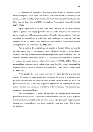 82 
 

       A consumidora e a montadora fizeram o seguinte acordo: a consumidora seria
reembolsada pelos valores gastos com o carro e com seus consertos, e todas as ações na
Justiça, de ambas as partes, seriam extintas. A Renault também doaria um carro, modelo
Clio, para ser doado para a AACD (Associação de Assistência à Criança Deficiente)
(INFO, 2011).
       Após a repercussão, o site Meu Carro Falha tornou-se um site de reclamações
aberto ao público, com funções parecidas com a do portal Reclame Aqui, voltando-se
para a solução de problemas com montadoras. Contudo, há uma seção no portal que
aconselha os consumidores a resolverem seus problemas por meio do SAC das
empresas ou do PROCON, e que apenas em última instância os descontentamentos
sejam publicados nas redes sociais (EXAME, 2011).
       Para a maioria dos especialistas, no entanto, a Renault falhou na hora de
gerenciar a crise, uma vez que demorou a agir e não conseguiu reverter a situação por
completo, deixando o caso como um exemplo negativo de gerenciamento de crise. Ao
encarar o problema, a montadora deveria tê-lo solucionado imediatamente, do contrário
a imagem da marca poderia sofrer sérios danos (EXAME, 2011). “Para os
consumidores, a parte do carro já está superada, o que ficou foi a postura inadequada da
empresa tentando cercear a liberdade de comunicação” (José Eduardo Prestes apud
EXAME, 2011).
       A apropriação das redes sociais como um novo canal de SAC é apenas uma
amostra do quanto este departamento está precisando de atenção e investimento por
parte das empresas, tanto nas vias tradicionais (telefone e e-mail) quanto nas novas vias
(redes sociais on-line). Além disso, as grandes repercussões das reclamações em redes
sociais ressaltam cada vez mais a importância do SAC 2.0 para o relacionamento das
marcas com seus consumidores.
       Não há como prever o quanto irá repercutir cada reclamação ou informação
publicada nas redes sociais. Mas tornou-se extremamente necessário que as empresas
monitorem as menções feitas a elas nas redes sociais, além de estarem preparadas para
atender seus consumidores, bem como engajá-los para que sejam fiéis e bons
divulgadores.
 