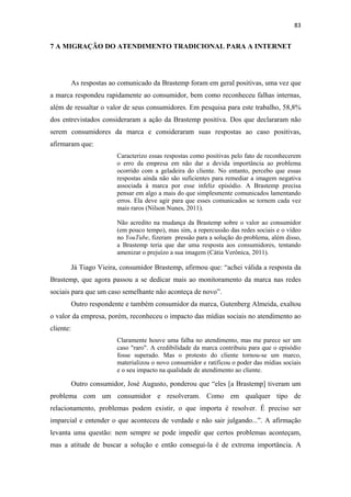83 
 

7 A MIGRAÇÃO DO ATENDIMENTO TRADICIONAL PARA A INTERNET




           As respostas ao comunicado da Brastemp foram em geral positivas, uma vez que
a marca respondeu rapidamente ao consumidor, bem como reconheceu falhas internas,
além de ressaltar o valor de seus consumidores. Em pesquisa para este trabalho, 58,8%
dos entrevistados consideraram a ação da Brastemp positiva. Dos que declararam não
serem consumidores da marca e consideraram suas respostas ao caso positivas,
afirmaram que:
                          Caracterizo essas respostas como positivas pelo fato de reconhecerem
                          o erro da empresa em não dar a devida importância ao problema
                          ocorrido com a geladeira do cliente. No entanto, percebo que essas
                          respostas ainda não são suficientes para remediar a imagem negativa
                          associada à marca por esse infeliz episódio. A Brastemp precisa
                          pensar em algo a mais do que simplesmente comunicados lamentando
                          erros. Ela deve agir para que esses comunicados se tornem cada vez
                          mais raros (Nilson Nunes, 2011).

                          Não acredito na mudança da Brastemp sobre o valor ao consumidor
                          (em pouco tempo), mas sim, a repercussão das redes sociais e o vídeo
                          no YouTube, fizeram pressão para a solução do problema, além disso,
                          a Brastemp teria que dar uma resposta aos consumidores, tentando
                          amenizar o prejuízo a sua imagem (Cátia Verônica, 2011).

           Já Tiago Vieira, consumidor Brastemp, afirmou que: “achei válida a resposta da
Brastemp, que agora passou a se dedicar mais ao monitoramento da marca nas redes
sociais para que um caso semelhante não aconteça de novo”.
           Outro respondente e também consumidor da marca, Gutenberg Almeida, exaltou
o valor da empresa, porém, reconheceu o impacto das mídias sociais no atendimento ao
cliente:
                          Claramente houve uma falha no atendimento, mas me parece ser um
                          caso "raro". A credibilidade da marca contribuiu para que o episódio
                          fosse superado. Mas o protesto do cliente tornou-se um marco,
                          materializou o novo consumidor e ratificou o poder das mídias sociais
                          e o seu impacto na qualidade de atendimento ao cliente.

           Outro consumidor, José Augusto, ponderou que “eles [a Brastemp] tiveram um
problema com um consumidor e resolveram. Como em qualquer tipo de
relacionamento, problemas podem existir, o que importa é resolver. É preciso ser
imparcial e entender o que aconteceu de verdade e não sair julgando...”. A afirmação
levanta uma questão: nem sempre se pode impedir que certos problemas aconteçam,
mas a atitude de buscar a solução e então consegui-la é de extrema importância. A
 