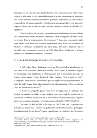 84 
 

Brastemp teve um sério problema de atendimento com o consumidor, mas enfim somou
esforços e solucionou o caso, assumindo seus erros a seus consumidores e lembrando
seus valores de tratá-los como consumidores igualmente importantes, ou como ratificou
o respondente Cleverson Alexandre: “atitudes como essa podem fazer com que outras
empresas façam uma revisão de seus conceitos quanto ao assunto RESPEITO AO
CLIENTE”.
              Como se pode receber, a marca conseguiu manter sua imagem, em especial entre
seus consumidores, porém, não menos importantes foram os impactos das redes sociais
e o registro do novo comportamento do consumidor. A busca dos consumidores pelas
redes sociais como mais uma opção de atendimento como neste case, tornou-se um
estímulo às empresas oficializarem este novo canal, bem como incentivar mais a
interação entre consumidor e empresa. A Gol Linhas Aéreas Inteligentes e o banco
Bradesco são importantes exemplos a se analisar.


7.1 A GOL E SEUS NOVOS CANAIS DE ATENDIMENTO


              A Gol Linhas Aéreas Inteligentes criou um foco especial no atendimento em
suas redes. Além dos canais habituais de telefone, chat e e-mail, a companhia ampliou
seu investimento em atendimento e relacionamento com o consumidor por meio de
diversas mídias sociais: Twitter, Facebook, Orkut, YouTube, Flickr e o próprio blog 57 .
A companhia aérea iniciou o investimento após um diagnóstico de imagem nas redes e a
partir de então buscou fazer relacionamento com influenciadores on-line e gestão de
crises por meio das redes sociais 58 .
              O Twitter da companhia possui mais de 77 mil seguidores, e é utilizado para
divulgar promoções, novidades e atua também como um canal de atendimento ao
consumidor. No Orkut, possui mais de 19 mil membros em sua comunidade, enquanto
que o blog possui uma média de 160 mil acessos por mês (VOU CONTIGO, 2011).
              Com mais de 480 mil fãs, a fan page da Gol é uma das 15 páginas mais
populares do Brasil, nela também são publicadas diariamente notícias e promoções.
Segundo dados do Social Bakers 59 , portal especializado em estatísticas do Facebook, a

                                                            
57
   Disponível em: <http:// www.blog.voegol.com.br>. Acesso em: 20 set. 2011.
58
    EXAME. Gol e Dell são marcas mais ativas no Facebook Brasil. Disponível em:
<http://exame.abril.com.br/marketing/noticias/gol-e-dell-sao-marcas-mais-ativas-no-facebook-brasil>.
Acesso em: 20 set. 2011.
59
   Disponível em: <http://www.socialbakers.com>. Acesso em: 20 set. 2011.
 