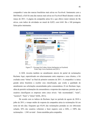 85 
 

companhia é uma das marcas brasileiras mais ativas no Facebook. Juntamente com a
Dell Brasil, a Gol foi uma das marcas mais ativas no Facebook Brasil durante o mês de
março de 2011. A página da companhia aérea foi a que obteve maior número de fãs
ativos, com índice de atividades no mural de 0,025, com 6.661 fãs e 168 postagens
feitas pelos internautas.




                 Figura 27 – Fan page Gol Linhas Aéreas Inteligentes no Facebook.
                              Fonte: http://www.facebook.com (2011)

       A GOL investiu também no atendimento através do portal de reclamações
Reclame Aqui, especializado em relacionamento entre empresas e seus clientes, e foi
avaliada como “ótima” ao final do primeiro semestre de 2011. A companhia é a única
grande aérea brasileira a receber essa classificação, que avalia a qualidade de
atendimento nas solicitações encaminhadas pelos consumidores. O site Reclame Aqui,
além de permitir reclamações de consumidores e respostas das empresas, permite que os
usuários classifiquem as empresas entre cinco níveis: “não recomendada”, “ruim”,
“razoável”, “bom” e “ótimo” (GOL, 2011).
       De acordo com os índices do Reclame Aqui no período de agosto de 2010 a
julho de 2011, o tempo médio de resposta da companhia aérea às reclamações foi em
torno de três dias. Enquanto que 83,6% das reclamações postadas no site obtiveram
solução, 82% dos usuários voltariam a fazer negócio com a GOL, e 100% das
reclamações – 1.941 no total – foram atendidas pela companhia.
 