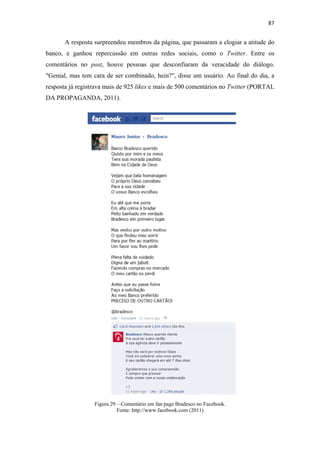 87 
 

       A resposta surpreendeu membros da página, que passaram a elogiar a atitude do
banco, e ganhou repercussão em outras redes sociais, como o Twitter. Entre os
comentários no post, houve pessoas que desconfiaram da veracidade do diálogo.
"Genial, mas tem cara de ser combinado, hein?", disse um usuário. Ao final do dia, a
resposta já registrava mais de 925 likes e mais de 500 comentários no Twitter (PORTAL
DA PROPAGANDA, 2011).




                  Figura 29 – Comentário em fan page Bradesco no Facebook.
                            Fonte: http://www.facebook.com (2011)
 