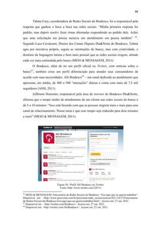 88 
 

              Tabata Cury, coordenadora de Redes Sociais do Bradesco, foi a responsável pela
resposta que ganhou o boca a boca nas redes sociais. “Minha primeira resposta foi
padrão, mas depois resolvi fazer rimas alternadas respondendo ao pedido dele. Achei
                                                                                                 62
que uma solicitação em poesia merecia um atendimento em poesia também”                                .
Segundo Luca Cavalcanti, Diretor dos Canais Digitais Dia&Noite do Bradesco, Tabata
agiu por iniciativa própria, seguiu as orientações do banco, mas com criatividade, e
domínio da linguagem íntima e bem mais pessoal que as redes sociais exigem, atitude
cada vez mais estimulada pelo banco (MEIO & MENSAGEM, 2011).
              O Bradesco, além de ter um perfil oficial no Twitter, com notícias sobre o
banco 63 , também criou um perfil diferenciado para atender seus consumidores de
acordo com suas necessidades: Alô Bradesco 64 – um canal dedicado ao atendimento que
apresenta, em média, de 400 a 500 “interações” diárias e conta com mais de 7,5 mil
seguidores (ASSI, 2011).
              Jefferson Honorato, responsável pela área de internet do Bradesco Dia&Noite,
afirmou que o tempo médio de atendimento de um cliente nas redes sociais do banco é
de 5 a 10 minutos: “Isso está fazendo com que as pessoas migrem mais e mais para esse
canal de relacionamento. Nossa meta é que esse tempo seja reduzido para dois minutos
e meio” (MEIO & MENSAGEM, 2011).




                                                    Figura 30 - Perfil Alô Bradesco no Twitter
                                                      Fonte: http://www.twitter.com (2011)
                                                            
62
   MEIO & MENSAGEM. Funcionária de Redes Sociais do Bradesco: “Era aqui que eu queria trabalhar”.
Disponível em: <http://www.proxxima.com.br/proxxima/redes_sociais/noticia/2011/10/27/Funcionaria-
de-Redes-Sociais-do-Bradesco-Era-aqui-que-eu-queria-trabalhar.html>. Acesso em: 27 out. 2011.
63
   Disponível em: <http://twitter.com/Bradesco>. Acesso em: 27 out. 2011.
64
   Disponível em: <http://twitter.com/AloBradesco>. Acesso em: 27 out. 2011.
 