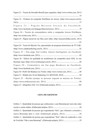 9 
 

Figura 21 - Tweets de Oswaldo Borrelli para seguidora. (http://www.twitter.com, 2011)
.........................................................................................................................................75
Figura 22 - Produtos da campanha PeleMania da Arezzo. (http://www.arezzo.com.br,
2011) ...............................................................................................................................77
Figura              23        -    Página                Boicote                 Arezzo                do       Facebook.
(http://www.facebook.com/fanpages/BoicoteArezzo, 2011) .........................................78
Figura 24 - Tweets de consumidores sobre a campanha Arezzo PeleMania.
(http://ww.twitter.com, 2011) .........................................................................................79
Figura 25 - Página inicial do site Meu carro falha. (http://meucarrofalha.com.br, 2011)
.........................................................................................................................................81
Figura 26 - Tweet de Marcelo Tas, apresentador do programa humorístico de TV CQC.
(http://www.cidademarketing.com.br, 2011) .................................................................81
Figura 27 - Fan page Gol Linhas Aéreas Inteligentes no Facebook.
(http://www.facebook.com, 2011)...................................................................................85
Figura 28 - Índices de qualidade de atendimento da companhia aérea GOL no site
Reclame Aqui. (http://www.reclameaqui.com.br, 2011) ................................................86
Figura 29 - Comentário em fan page Bradesco no Facebook.
(http://www.facebook.com, 2011) ..................................................................................87
Figura 30 - Perfil Alô Bradesco no Twitter. (http://www.twitter.com, 2011) ................88
Figura 31 - Modelo dos 3Is do Marketing 3.0. (KOTLER, 2010) .................................94
F i g u r a 3 2 - R a z õ e s p o r q u e a s p e s s o a s s e g u e m a s ma r c a s n o T wi t t e r .
(http://www.midiassociais.net, 2011) .........................................................98
Figura 33 - Infográfico SAC 2.0. (Elaboração própria, 2011)......................................103




                                                 LISTA DE GRÁFICOS



Gráfico 1 - Quantidade de pessoas que conheceram o case Brastemp por meio das redes
sociais e outras mídias. (Elaboração própria, 2011)........................................................26
Gráfico 2 - Quantidade de pessoas que responderam “Sim”, que voltariam a consumir a
marca Brastemp após o viral. (Elaboração própria, 2011)..........................38
Gráfico 3 - Quantidade de pessoas que responderam “Sim” sobre ter conhecido o viral
do YouTube “Não é uma Brastemp”. (Elaboração própria, 2011) .................................55
 