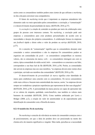 93 
 

assim como os consumidores também podem estar cientes de que utilizam o marketing
no dia a dia para convencer seus companheiros.
         O futuro do marketing revela que é importante as empresas entenderem três
elementos cada vez mais apreciados pelos consumidores: a cocriação, a “comunização”
e o desenvolvimento da personalidade de marca. (KOTLER, 2010, p.37).
         A cocriação é a criação de conteúdo ou produto por meio da colaboração entre
grupos de pessoas com interesses comuns. No marketing, a cocriação pode unir
empresas e consumidores para criar produtos personalizados de acordo com as
necessidades e desejos dos próprios consumidores. A colaboração fornece às empresas
um feedback rápido e direto sobre o valor do produto ou serviço (KOTLER, 2010,
p.37).
         Já o conceito de “comunização” significa que os consumidores desejam estar
conectados a outros consumidores e não às empresas. Os consumidores podem se
organizar em comunidades de pools – os consumidores compartilham os mesmos
valores, são os entusiastas da marca; webs – os consumidores interagem uns com os
outros, típica comunidade de mídia social; hubs – consumidores se conectam a um líder,
correspondem a sua base leal de fãs (KOTLER, 2010, p.38). Porém, as comunidades
não servem às empresas mas aos seus membros, “as empresas devem estar cientes disso
e participar, servindo aos membros das comunidades” (KOTLER, 2010, p.38).
         O desenvolvimento de personalidade de marca significa criar identidade de
marca para estabelecer uma conexão com os consumidores. Os novos consumidores
estão mais críticos e buscam mais autenticidade das marcas, assim, “as empresas devem
sempre ser verdadeiras e propiciar experiências que representem de fato suas alegações”
(KOTLER, 2010, p.39). A personalidade da marca precisa ser capaz de apresentar não
só os valores de simpatia, qualidade, custo-benefício, mas também os valores mais
humanos da sociedade (KOTLER, 2010). Como também enfatizado por Lewis e
Bridger (2004, p.2), a criação do valor de autenticidade se dá especialmente pela
identificação do consumidor com a filosofia da marca.


8.2.1 O modelo dos 3Is do marketing


         No marketing o conceito de relevância na mente do consumidor começou com o
de posicionamento, em que a ideia do produto deve ser posicionada na mente dos
clientes-alvo de maneira significativa e singular. Mais tarde, percebeu-se a necessidade
 