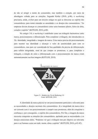 94 
 

de não só atingir a mente do consumidor, mas também o coração, por meio da
abordagem voltada para as emoções. Segundo Kotler (2010, p.40), o marketing
precisaria, ainda, evoluir para um terceiro estágio no qual se direcione ao espírito dos
consumidores, para tentar entender as ansiedades e os desejos dos consumidores. “As
empresas devem alcançar os consumidores como seres humanos plenos, feitos de alma,
coração e espírito” (KOTLER, 2010, p.40).
       No estágio 3.0, o marketing é redefinido como um triângulo harmonioso entre
marca, posicionamento e diferenciação. Para completar o triângulo, são introduzidos os
3Is: identidade, integridade e imagem da marca. Uma marca precisa de posicionamento
para mostrar sua identidade e alcançar o valor de autenticidade para com os
consumidores, mas para ser considerada de boa qualidade ela precisa de diferenciação
para refletir integridade, sinal de que cumpre as promessas, e, para completar o
triângulo, a relação de entre a diferenciação com o posicionamento da marca criará
automaticamente sua boa imagem (KOTLER, 2010).




                         Figura 31 - Modelo dos 3Is do Marketing 3.0
                                    Fonte: KOTLER, 2010.


       A identidade da marca precisa ter um posicionamento particular e relevante para
as necessidades e desejos racionais dos consumidores. Já a integridade da marca deve
ser coerente com o seu posicionamento e cumprir suas promessas, além de conquistar a
confiança e, por conseguinte, o espírito dos consumidores. Por fim, a imagem da marca
necessita conquistar as emoções dos consumidores, apelando para as necessidades e os
desejos emocionais deles. “Podemos ver que o triângulo tem por objetivo ser relevante
para o ser humano como um todo: mente, alma e espírito” (KOTLER, 2010, p.41-42).
 