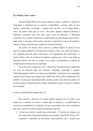 95 
 


8.2.2 Missão, visão e valores


        Segundo Kotler (2010, p.45), para se alcançar a mente, o coração e o espírito do
consumidor é importante que as empresas compartilhem o mesmo sonho de seus
clientes: “transformar a sociedade – o mundo como um todo – em um lugar melhor e
talvez até mesmo ideal para se viver”. Para tanto, algumas empresas adotaram a
filantropia corporativa para com uma causa social ou ambiental. A filantropia
corporativa faz os líderes corporativos se apaixonarem por determinada causa social e,
deste modo, os encoraja a doar recursos pessoais e corporativos à causa, em seguida, a
empresa começa a perceber que a atitude tem valor de marketing.
        De acordo com Kotler (2010, p.45-47), a melhor maneira de adotar as boas
ações na cultura corporativa é incorporá-las à missão, à visão e aos valores da empresa,
três elementos base das ações corporativas e do engajamento dos funcionários. A
missão reflete a razão da existência da empresa, enquanto que a visão é que define as
pretensões futuras com base na missão; já os valores correspondem aos padrões de
comportamento institucionais da corporação.
        De acordo com o modelo dos “3Is”, o Marketing 3.0 ganha um novo significado
por meio da harmonia entre três conceitos: identidade, integridade e imagem.
“Marketing significa definir com clareza sua identidade e fortalecê-la com integridade
autêntica para construir uma imagem forte” (KOTLER, 2010, p.50). O Marketing 3.0 é
também o marketing do significado aliado à missão, à visão e aos valores da empresa. O
marketing deixa de significar apenas venda e segmentação e passa a expressar confiança
do consumidor.


8.3 OS 10 CREDOS DO MARKETING 3.0


        Para resumir o Marketing 3.0, Kotler (2010) organizou em 10 credos o que
poderia ser o caminho ou mesmo a solução para as empresas e os profissionais de
marketing acompanharem as tendências do novo consumidor, bem como entendê-los
para criar e manter um relacionamento de confiança e parceria:
    •   1) Ame seus clientes e respeite seus concorrentes – “A decisão de comprar e ser
        fiel a uma marca sofre grande influência das emoções” (KOTLER, 2010, p.197).
        Conquistar a fidelidade do consumidor, oferecendo-lhe valor e tocando suas
 