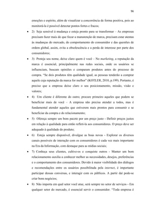 96 
 

        emoções e espírito, além de visualizar a concorrência de forma positiva, pois ao
        monitorá-la é possível detectar pontos fortes e fracos;
    •   2) Seja sensível à mudança e esteja pronto para se transformar – As empresas
        precisam fazer mais do que focar a manutenção de marca, precisam estar atentas
        às mudanças do mercado, do comportamento do consumidor e das questões de
        ordem global, assim, evita a obsolescência e a perda de interesse por parte dos
        consumidores;
    •   3) Proteja seu nome, deixe claro quem é você – No marketing, a reputação da
        marca é essencial, principalmente nas redes sociais, onde os usuários se
        influenciam, buscam opiniões e comparam produtos antes do processo de
        compra. “Se dois produtos têm qualidade igual, as pessoas tenderão a comprar
        aquele cuja reputação da marca for melhor” (KOTLER, 2010, p.199). Portanto, é
        preciso que a empresa deixe claro o seu posicionamento, missão, visão e
        valores;
    •   4) Um cliente é diferente do outro; procure primeiro aqueles que podem se
        beneficiar mais de você – A empresa não precisa atender a todos, mas é
        fundamental atender aqueles que estiverem mais prontos para consumir e se
        beneficiar da compra e do relacionamento;
    •   5) Ofereça sempre um bom pacote por um preço justo - Definir preços justos
        em relação à qualidade para então refleti-la aos consumidores. O preço deve ser
        adequado à qualidade do produto;
    •   6) Esteja sempre disponível, divulgue as boas novas - Explorar os diversos
        canais possíveis de interação com os consumidores é cada vez mais importante
        na Era da Informação, com destaque para as mídias sociais;
    •   7) Conheça seus clientes, cultive-os e conquiste outros - Manter um bom
        relacionamento auxilia a conhecer melhor as necessidades, desejos, preferências
        e o comportamento dos consumidores. Devido à maior visibilidade dos diálogos
        e recomendações entre os usuários possibilitada pela internet, é importante
        participar dessas conversas, e interagir com os públicos. A partir daí pode-se
        criar bons negócios;
    •   8) Não importa em qual setor você atue, será sempre no setor de serviços - Em
        qualquer setor do mercado, é essencial servir o consumidor. “Toda empresa é
 