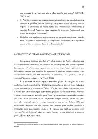97 
 

              uma empresa de serviço, pois todo produto envolve um serviço” (KOTLER,
              2010, p.204);
       •      9) Aperfeiçoe sempre seu processo de negócio em termos de qualidade, custo e
              entrega - A qualidade, o prazo de entrega e o preço precisam ser cumpridos em
              respeito às promessas da marca feitas aos consumidores, fornecedores e
              parceiros de canal. Aprimorar esses processos de negócios é fundamental para
              manter a cofiança do consumidor;
       •      10) Colete informações relevantes, mas use sua sabedoria para tomar a decisão
              final - Valorizar o conhecimento e a experiência acumulada é tão importante
              quanto avaliar os impactos financeiros de uma decisão.




8.4 PERSPECTIVAS PARA O MARKETING NAS REDES SOCIAIS


              Em pesquisa realizada pelo Lab42 65 sobre usuários do Twitter indicaram que
70% dos entrevistados afirmam que escolhem um novo seguidor com base em sugestões
de amigos, e 66% afirmam que seguem uma marca para obter descontos, enquanto que
48% seguem marcas para participar de concursos. A média de marcas seguidas pelos
usuários varia bastante, mas 31% segue entre 1 e 5 empresas, 18% seguem de 11 até 20
e apenas 8% seguem mais de 51 (MÍDIA 8, 2011).
              Já a pesquisa da ExactTarget - Provedora global de soluções de e-mail
marketing e marketing interativo - divulgou recentemente que existem várias razões por
que as pessoas seguem as marcas no Twitter: 38% dos entrevistados disseram que usam
o Twitter para obter atualizações sobre futuros produtos ou desenvolvimento de novos
produtos. Isto mostra, por exemplo, que o Twitter pode ser uma ferramenta bastante útil
para criar virais em torno de um lançamento. Poupar dinheiro parece ser outro
motivador essencial para as pessoas seguirem as marcas no Twitter: 31% dos
entrevistados disseram que eles seguem uma empresa para receber descontos e
promoções, uma porcentagem similar à de pessoas que também esperam obter
“informações privilegiadas” sobre as vendas futuras, eventos, descontos e amostras
grátis (MÍDIAS SOCIAIS, 2011).


                                                            
65
  Consultoria que utiliza as redes sociais para obter tendências sobre pesquisa de mercado (nota da
autora).
 