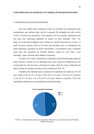 99 
 

9 METODOLOGIA DA PESQUISA E ELABORAÇÃO DO QUESTIONÁRIO




9.1 METODOLOGIA DO QUESTIONÁRIO


         Para uma análise mais profunda do tema, foi realizado um questionário para
consumidores que utilizam redes sociais, a pesquisa foi divulgada nas redes sociais
Twitter e Facebook no período de 19 de setembro a 22 de novembro, juntamente com
link para uma explicação detalhada do projeto no blog intitulado “SAC 2.0”
(http://www.sacvirtual.wordpress.com). Utilizou-se o perfil @sacvirtual no Twitter e o
perfil da autora (Alynne Cid) no Facebook para divulgar entre os consumidores da
marca Brastemp, seguidores de perfis relacionados a consumidores como o Reclame
Aqui, além dos seguidores de Oswaldo Borrelli, criador do viral “Não é uma
Brastemp”. Após o período foram obtidas 43 respostas.
         O objetivo foi avaliar a opinião dos consumidores (tanto da Brastemp quanto de
outras marcas) a respeito do case Brastemp, bem como a possíveis influências do case
na percepção do valor da marca e decisões de compra; além de avaliar a disposição de
aderir à atitude de reclamar nas redes sociais em busca do SAC 2.0.
         O público-alvo definido para as respostas foi estipulado com idades de 18 a 64
anos, sendo 37,2% de 18 a 24 anos, 32,5% de 25 a 34 anos, 16,2% de 35 a 44 anos,
11,6% de 45 a 54 anos e de 2,3% de 55 a 64 anos. Dentre as respostas, 51,2% dos
respondentes afirmaram ser consumidores da marca Brastemp.




    Gráfico 8 – Quantidade de usuários que responderam SIM sobre ser consumidor da marca Brastemp.
                                           (Elaboração própria)
 