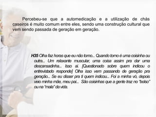 Percebeu-se que a automedicação e a utilização de chás
caseiros é muito comum entre eles, sendo uma construção cultural que
vem sendo passada de geração em geração.




         H35 Olha faz horas que eu não tomo... Quando tomo é uma coisinha ou
          outra... Um relaxante muscular, uma coisa assim pra dar uma
          descansadinha... Isso ai. [Questionado sobre quem indicou o
          entrevistado responde] Olha isso vem passando de geração pra
          geração... Se eu disser pra ti quem indicou... Foi a minha vó, depois
          veio minha mãe, meu pai... São coisinhas que a gente traz no “bolso”
          ou na “mala” da vida.
 