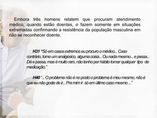 Embora três homens relatem que procuram atendimento
médico, quando estão doentes, o fazem somente em situações
extremadas confirmando a resistência da população masculina em
não se reconhecer doente.


           H31 “Só em casos extremos eu procuro o médico... Caso
        contrário, tomo um analgésico, alguma coisa... Ou nada mesmo... e passa...
        Dá e passa, mas é muito raro, não tenho por hábito tomar qualquer tipo de
        medicação.”

           H40 “... O problema não é no posto o problema é meu mesmo, não é
        que eu não goste de ir... Pra mim ir só em último caso mesmo ...”
 