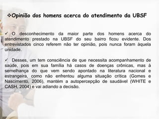 Opinião dos homens acerca do atendimento da UBSF


 O desconhecimento da maior parte dos homens acerca do
atendimento prestado na UBSF do seu bairro ficou evidente. Dos
entrevistados cinco referem não ter opinião, pois nunca foram àquela
unidade.

 Desses, um tem consciência de que necessita acompanhamento de
saúde, pois em sua família há casos de doenças crônicas, mas à
semelhança do que vem sendo apontado na literatura nacional e
estrangeira, como não enfrentou alguma situação crítica (Gomes e
Nascimento, 2006), mantém a autopercepção de saudável (WHITE e
CASH, 2004) e vai adiando a decisão.
 