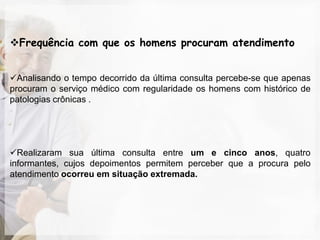 Frequência com que os homens procuram atendimento


Analisando o tempo decorrido da última consulta percebe-se que apenas
procuram o serviço médico com regularidade os homens com histórico de
patologias crônicas .




Realizaram sua última consulta entre um e cinco anos, quatro
informantes, cujos depoimentos permitem perceber que a procura pelo
atendimento ocorreu em situação extremada.
 