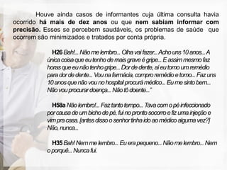 Houve ainda casos de informantes cuja última consulta havia
ocorrido há mais de dez anos ou que nem sabiam informar com
precisão. Esses se percebem saudáveis, os problemas de saúde que
ocorrem são minimizados e tratados por conta própria.

             H26 Bah!... Não me lembro... Olha vai fazer... Acho uns 10 anos... A
           única coisa que eu tenho de mais grave é gripe... E assim mesmo faz
           horas que eu não tenho gripe... Dor de dente, aí eu tomo um remédio
           para dor de dente... Vou na farmácia, compro remédio e tomo... Faz uns
           10 anos que não vou no hospital procurá médico... Eu me sinto bem...
           Não vou procurar doença... Não tô doente...”

             H58a Não lembro!... Faz tanto tempo... Tava com o pé infeccionado
           por causa de um bicho de pé, fui no pronto socorro e fiz uma injeção e
           vim pra casa. [antes disso o senhor tinha ido ao médico alguma vez?]
           Não, nunca...

             H35 Bah! Nem me lembro... Eu era pequeno... Não me lembro... Nem
           o porquê... Nunca fui.
 