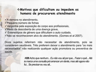 Motivos que dificultam ou impedem os
          homens de procurarem atendimento
A demora no atendimento,
Pequeno número de fichas
Vergonha pela exposição do corpo aos profissionais,
Medo da descoberta de uma doença grave,
 Estereótipos de gênero que dificultam o auto cuidado,
Não se reconhecerem alvo do atendimento. (Gomes et al 2007).

Doze sujeitos referiram não necessitar de atendimento, pois se
consideram saudáveis. Três preferem deixar o atendimento para “os mais
necessitados” não realizando qualquer ação promotora ou preventiva de
saúde.

                H26 Acho que nenhum... Eu não vou ali por que... Fazer o quê... Até
               ia marca uma consulta prá arrancar um dente, mas até agora não
               fui... Se precisar eu vou ali...
 