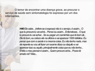 O temor de encontrar uma doença grave, ao procurar o
serviço de saúde sem sintomatologia foi expresso por um dos
informantes.



           H40 Ela sabe... (refere-se à esposa) não é o serviço, é assim... O
           que tu procura tu vai achá... Penso eu assim... Entendesse... O que
           tu procura tu vai achar... Se eu pegar um caminhão que tá bom ali...
           Ele tá bom, eu coloco ele na oficina e vai aparecer 1000 defeitos. Eu
           penso que com a saúde é a mesma coisa. Eu não tenho nada, mas
           de repente eu vou ali fazer um exame disso ou daquilo e vai
           aparecer isso ou aquilo, principalmente coisa que eu não tenho...
           Então o meu pensar é assim... Quem procura acha... Posso tá
           errado né? Mas...
 